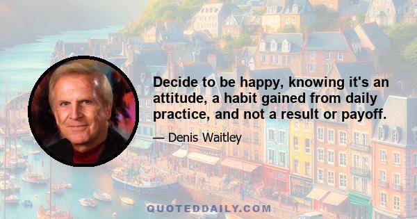 Decide to be happy, knowing it's an attitude, a habit gained from daily practice, and not a result or payoff.