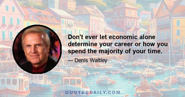 Don't ever let economic alone determine your career or how you spend the majority of your time.