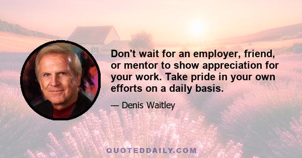 Don't wait for an employer, friend, or mentor to show appreciation for your work. Take pride in your own efforts on a daily basis.