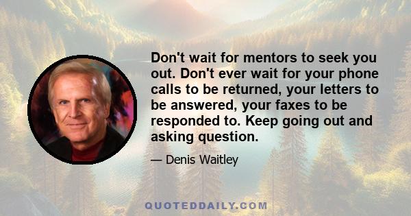 Don't wait for mentors to seek you out. Don't ever wait for your phone calls to be returned, your letters to be answered, your faxes to be responded to. Keep going out and asking question.