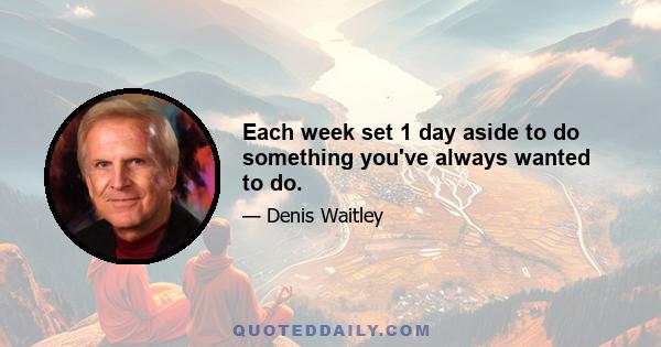 Each week set 1 day aside to do something you've always wanted to do.