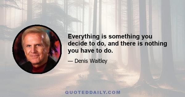 Everything is something you decide to do, and there is nothing you have to do.