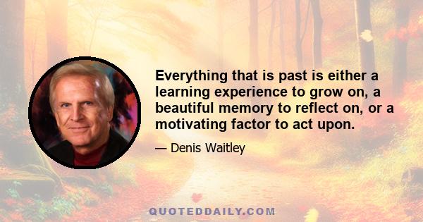 Everything that is past is either a learning experience to grow on, a beautiful memory to reflect on, or a motivating factor to act upon.