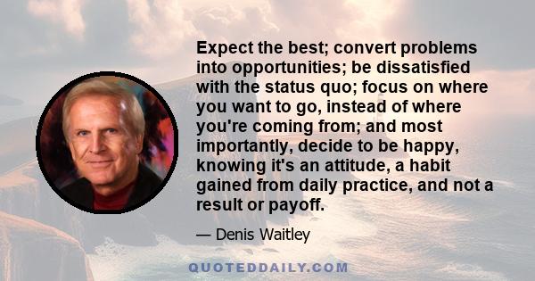 Expect the best; convert problems into opportunities; be dissatisfied with the status quo; focus on where you want to go, instead of where you're coming from; and most importantly, decide to be happy, knowing it's an