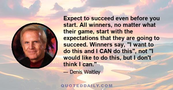 Expect to succeed even before you start. All winners, no matter what their game, start with the expectations that they are going to succeed. Winners say, I want to do this and I CAN do this, not I would like to do this, 