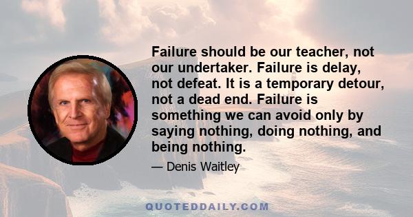 Failure should be our teacher, not our undertaker. Failure is delay, not defeat. It is a temporary detour, not a dead end. Failure is something we can avoid only by saying nothing, doing nothing, and being nothing.