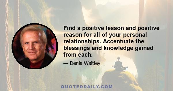 Find a positive lesson and positive reason for all of your personal relationships. Accentuate the blessings and knowledge gained from each.