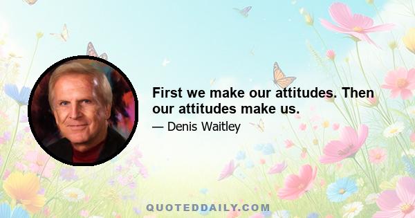 First we make our attitudes. Then our attitudes make us.