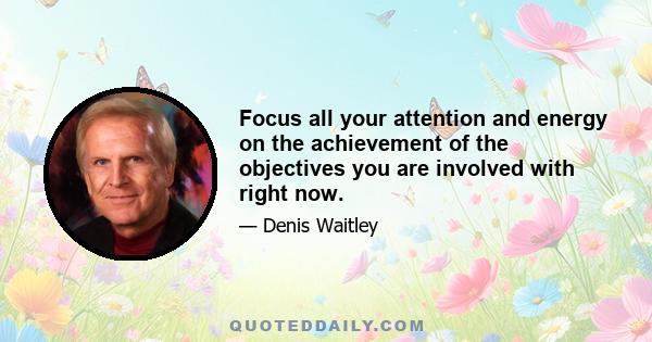 Focus all your attention and energy on the achievement of the objectives you are involved with right now.