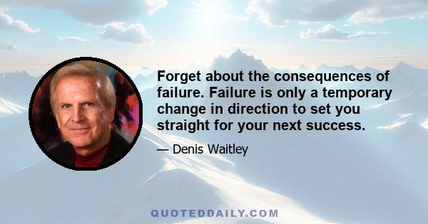 Forget about the consequences of failure. Failure is only a temporary change in direction to set you straight for your next success.