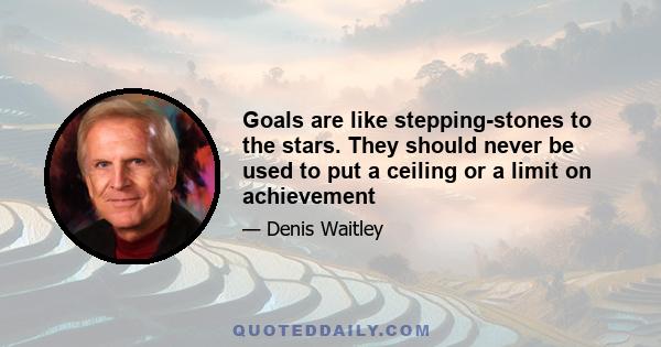 Goals are like stepping-stones to the stars. They should never be used to put a ceiling or a limit on achievement