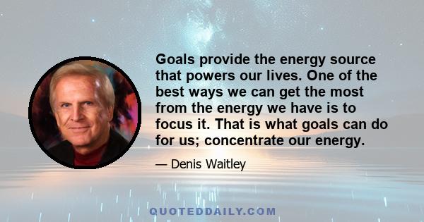 Goals provide the energy source that powers our lives. One of the best ways we can get the most from the energy we have is to focus it. That is what goals can do for us; concentrate our energy.