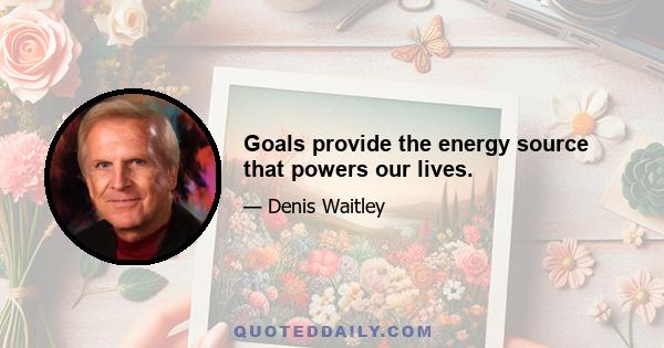 Goals provide the energy source that powers our lives.