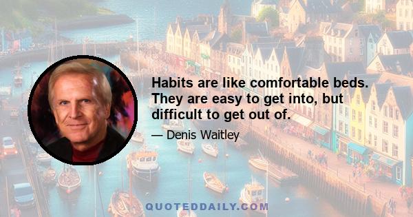 Habits are like comfortable beds. They are easy to get into, but difficult to get out of.