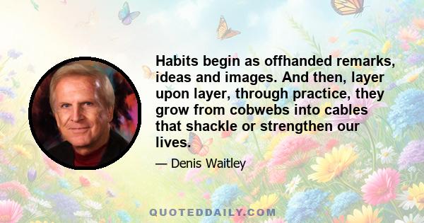 Habits begin as offhanded remarks, ideas and images. And then, layer upon layer, through practice, they grow from cobwebs into cables that shackle or strengthen our lives.