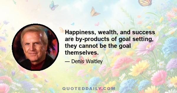 Happiness, wealth, and success are by-products of goal setting, they cannot be the goal themselves.