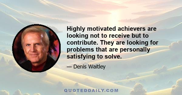 Highly motivated achievers are looking not to receive but to contribute. They are looking for problems that are personally satisfying to solve.