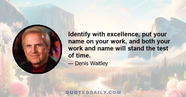 Identify with excellence, put your name on your work, and both your work and name will stand the test of time.