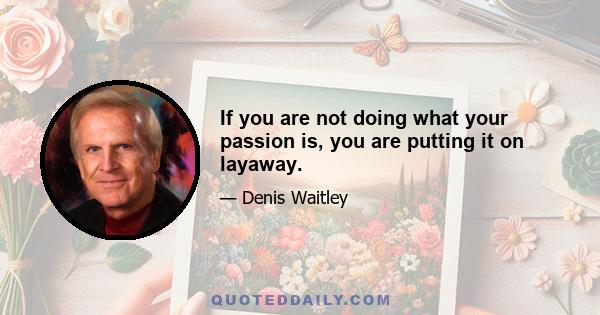 If you are not doing what your passion is, you are putting it on layaway.