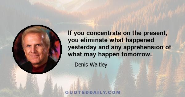 If you concentrate on the present, you eliminate what happened yesterday and any apprehension of what may happen tomorrow.