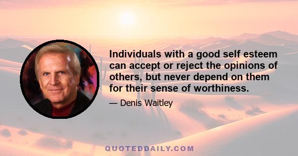 Individuals with a good self esteem can accept or reject the opinions of others, but never depend on them for their sense of worthiness.