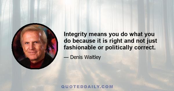 Integrity means you do what you do because it is right and not just fashionable or politically correct.