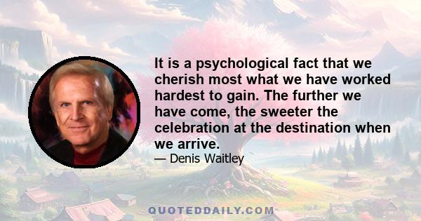 It is a psychological fact that we cherish most what we have worked hardest to gain. The further we have come, the sweeter the celebration at the destination when we arrive.