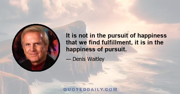 It is not in the pursuit of happiness that we find fulfillment, it is in the happiness of pursuit.