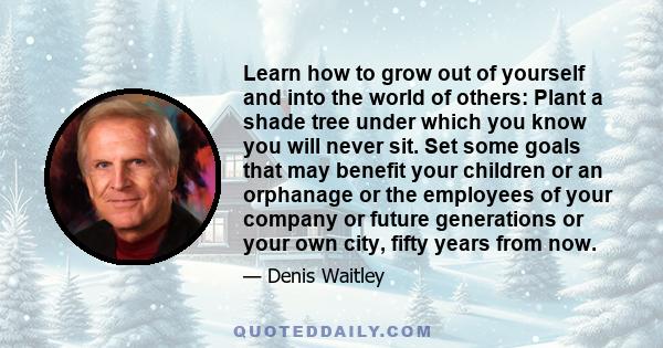 Learn how to grow out of yourself and into the world of others: Plant a shade tree under which you know you will never sit. Set some goals that may benefit your children or an orphanage or the employees of your company