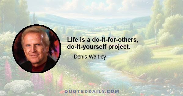 Life is a do-it-for-others, do-it-yourself project.