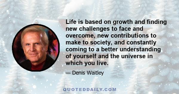 Life is based on growth and finding new challenges to face and overcome, new contributions to make to society, and constantly coming to a better understanding of yourself and the universe in which you live.