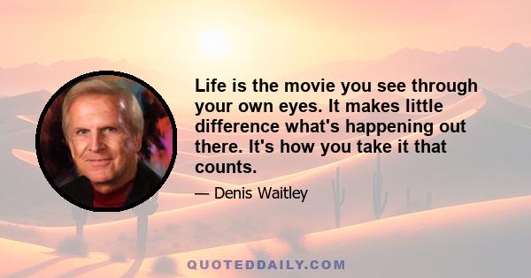 Life is the movie you see through your own eyes. It makes little difference what's happening out there. It's how you take it that counts.