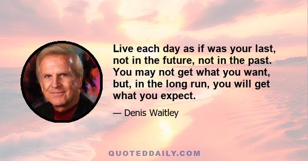 Live each day as if was your last, not in the future, not in the past. You may not get what you want, but, in the long run, you will get what you expect.