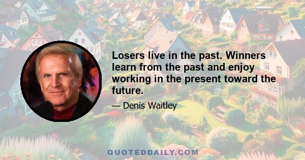 Losers live in the past. Winners learn from the past and enjoy working in the present toward the future.