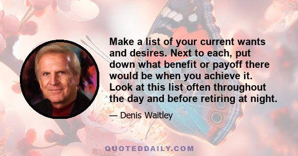 Make a list of your current wants and desires. Next to each, put down what benefit or payoff there would be when you achieve it. Look at this list often throughout the day and before retiring at night.