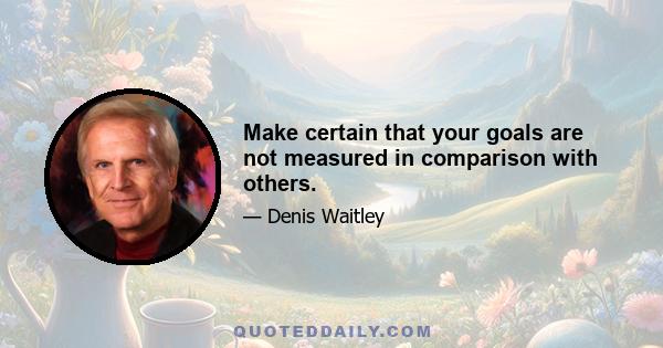 Make certain that your goals are not measured in comparison with others.