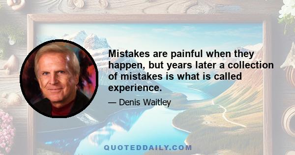 Mistakes are painful when they happen, but years later a collection of mistakes is what is called experience.