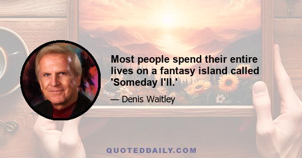 Most people spend their entire lives on a fantasy island called 'Someday I'll.'