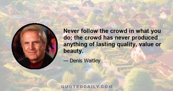 Never follow the crowd in what you do; the crowd has never produced anything of lasting quality, value or beauty.