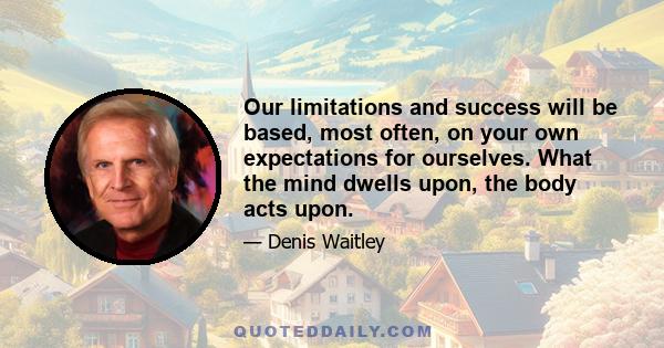 Our limitations and success will be based, most often, on your own expectations for ourselves. What the mind dwells upon, the body acts upon.