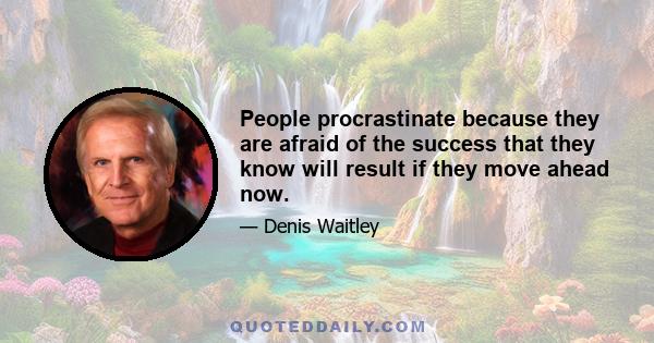 People procrastinate because they are afraid of the success that they know will result if they move ahead now.