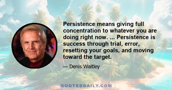 Persistence means giving full concentration to whatever you are doing right now. ... Persistence is success through trial, error, resetting your goals, and moving toward the target.