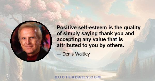 Positive self-esteem is the quality of simply saying thank you and accepting any value that is attributed to you by others.