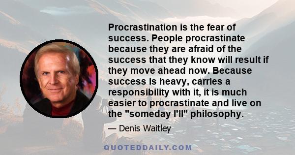 Procrastination is the fear of success. People procrastinate because they are afraid of the success that they know will result if they move ahead now. Because success is heavy, carries a responsibility with it, it is