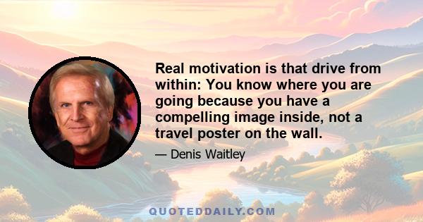 Real motivation is that drive from within: You know where you are going because you have a compelling image inside, not a travel poster on the wall.