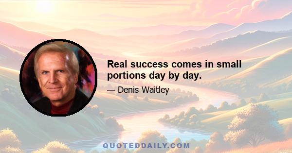 Real success comes in small portions day by day.