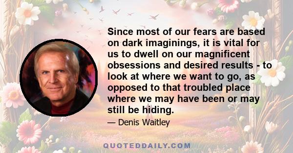 Since most of our fears are based on dark imaginings, it is vital for us to dwell on our magnificent obsessions and desired results - to look at where we want to go, as opposed to that troubled place where we may have