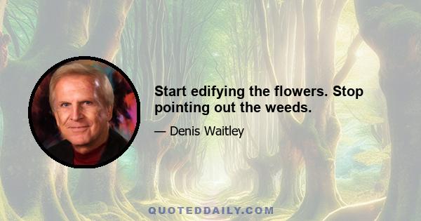 Start edifying the flowers. Stop pointing out the weeds.