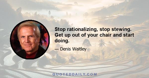 Stop rationalizing, stop stewing. Get up out of your chair and start doing.