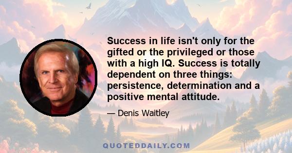 Success in life isn't only for the gifted or the privileged or those with a high IQ. Success is totally dependent on three things: persistence, determination and a positive mental attitude.